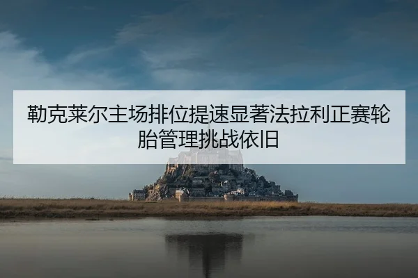 勒克莱尔主场排位提速显著法拉利正赛轮胎管理挑战依旧