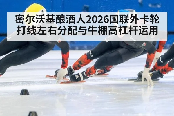 密尔沃基酿酒人2026国联外卡轮打线左右分配与牛棚高杠杆运用