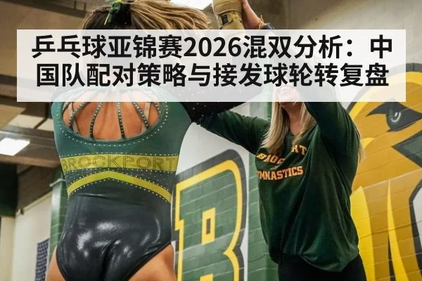 乒乓球亚锦赛2026混双分析:中国队配对策略与接发球轮转复盘