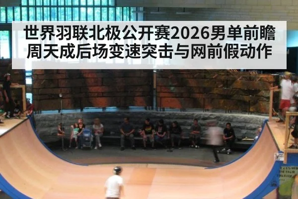 世界羽联北极公开赛2026男单前瞻 周天成后场变速突击与网前假动作
