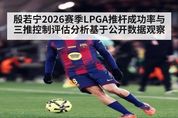 殷若宁2026赛季LPGA推杆成功率与三推控制评估分析基于公开数据观察